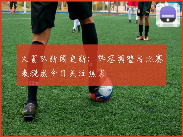 火箭队新闻更新：阵容调整与比赛表现成今日关注焦点
