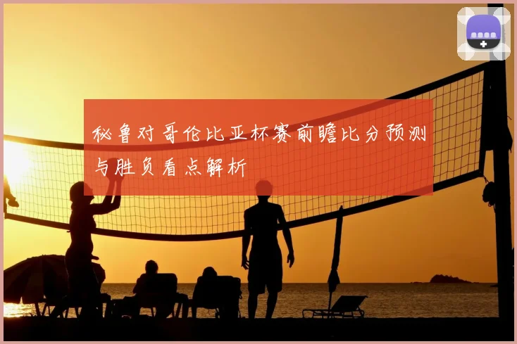 秘鲁对哥伦比亚杯赛前瞻比分预测与胜负看点解析