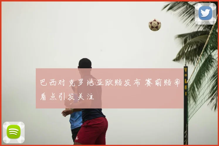 巴西对克罗地亚欧赔发布 赛前赔率看点引发关注