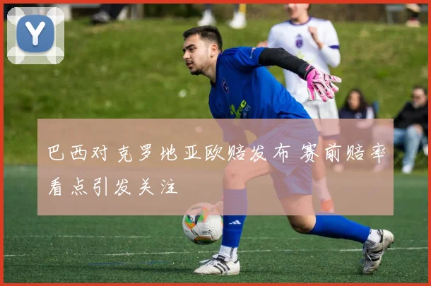 巴西对克罗地亚欧赔发布 赛前赔率看点引发关注