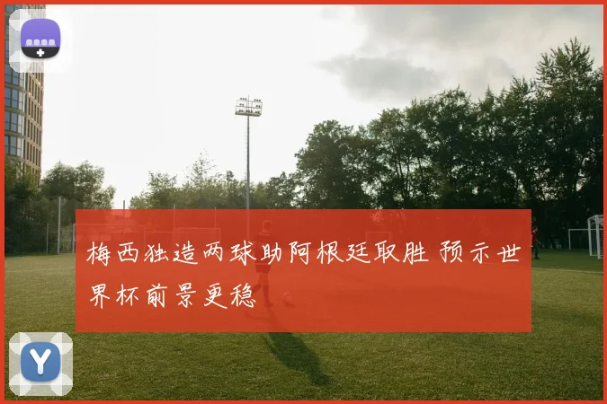 梅西独造两球助阿根廷取胜 预示世界杯前景更稳