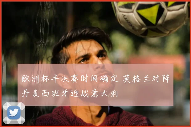 欧洲杯半决赛时间确定 英格兰对阵丹麦西班牙迎战意大利