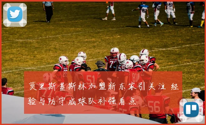 莫里斯基斯林加盟新东家引关注 经验与防守成球队补强看点