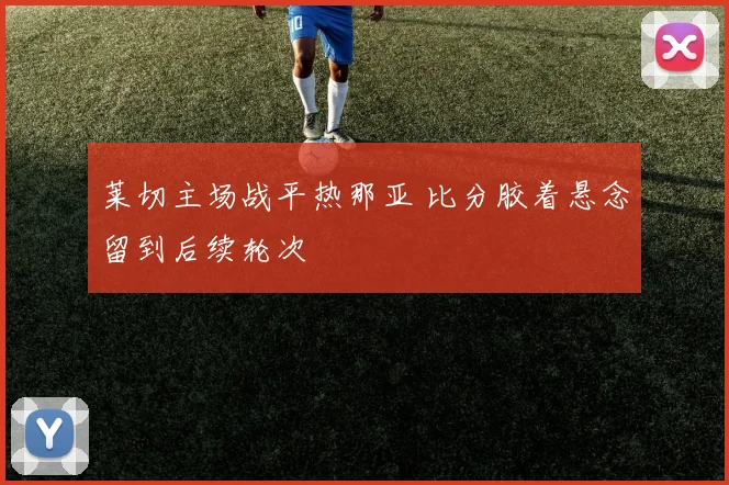 莱切主场战平热那亚 比分胶着悬念留到后续轮次