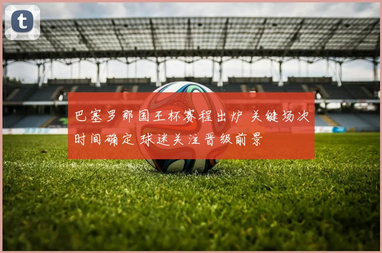 巴塞罗那国王杯赛程出炉 关键场次时间确定 球迷关注晋级前景