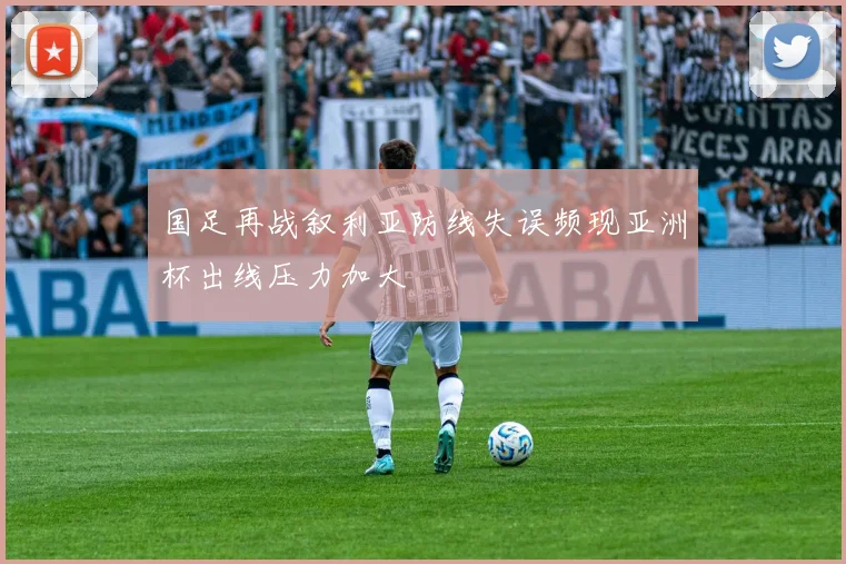 国足再战叙利亚防线失误频现亚洲杯出线压力加大