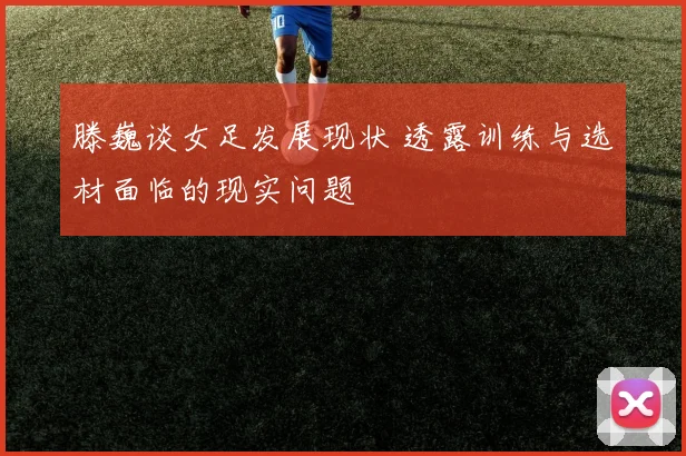 滕巍谈女足发展现状 透露训练与选材面临的现实问题
