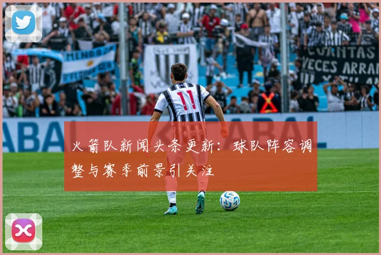 火箭队新闻头条更新：球队阵容调整与赛季前景引关注