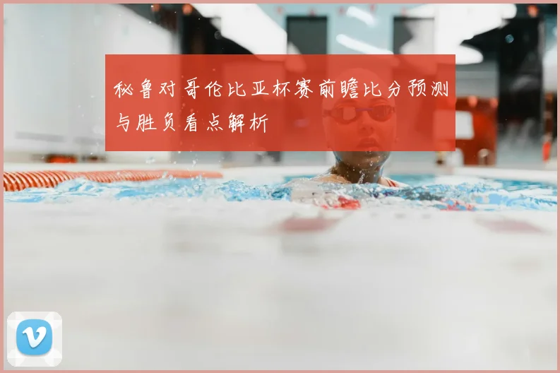 秘鲁对哥伦比亚杯赛前瞻比分预测与胜负看点解析