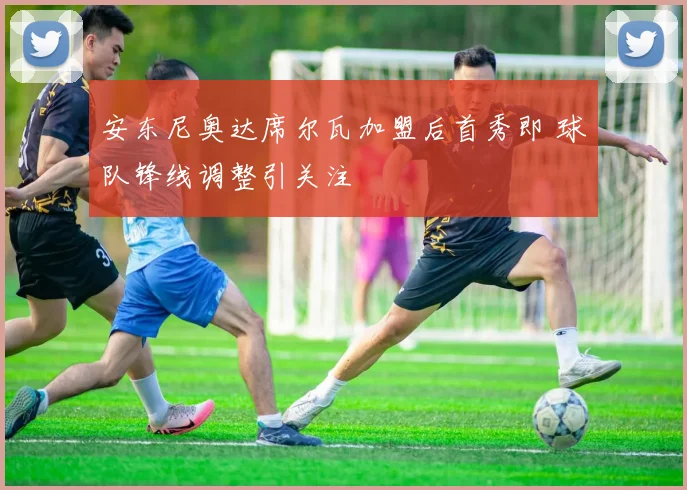 安东尼奥达席尔瓦加盟后首秀即 球队锋线调整引关注
