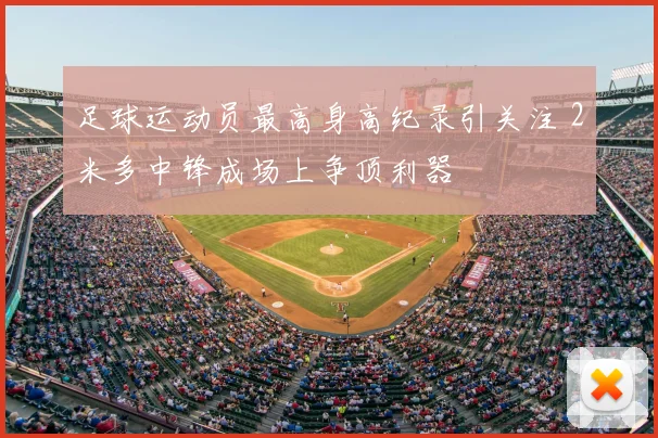 足球运动员最高身高纪录引关注 2米多中锋成场上争顶利器