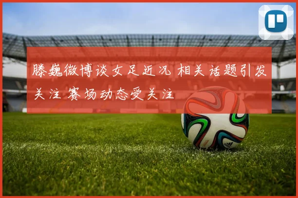 滕巍微博谈女足近况 相关话题引发关注 赛场动态受关注