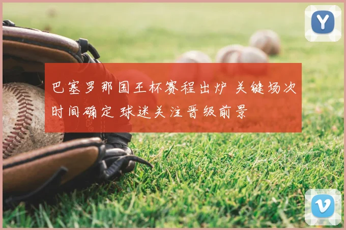 巴塞罗那国王杯赛程出炉 关键场次时间确定 球迷关注晋级前景