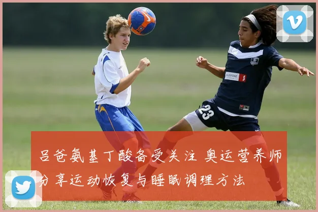 吕爸氨基丁酸备受关注 奥运营养师分享运动恢复与睡眠调理方法