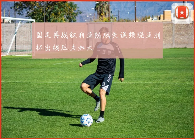 国足再战叙利亚防线失误频现亚洲杯出线压力加大