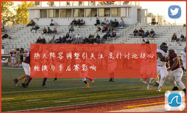 热火阵容调整引关注 虎扑讨论核心轮换与季后赛影响