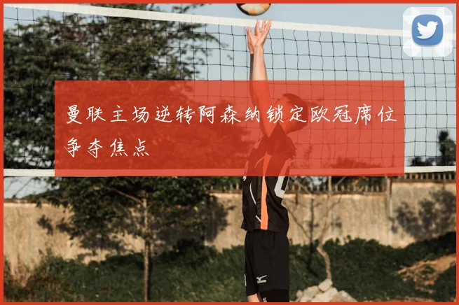 曼联主场逆转阿森纳锁定欧冠席位争夺焦点