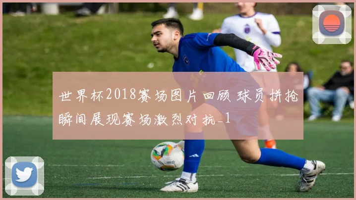 世界杯2018赛场图片回顾 球员拼抢瞬间展现赛场激烈对抗_1
