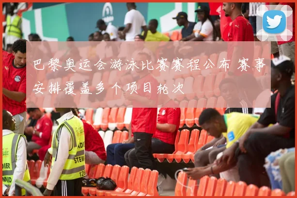 巴黎奥运会游泳比赛赛程公布 赛事安排覆盖多个项目轮次