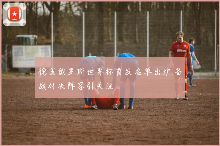 德国俄罗斯世界杯首发名单出炉 备战对决阵容引关注