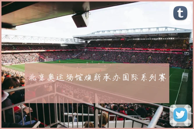 北京奥运场馆焕新承办国际系列赛