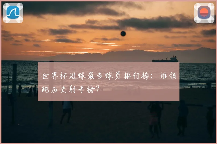 世界杯进球最多球员排行榜：谁领跑历史射手榜？