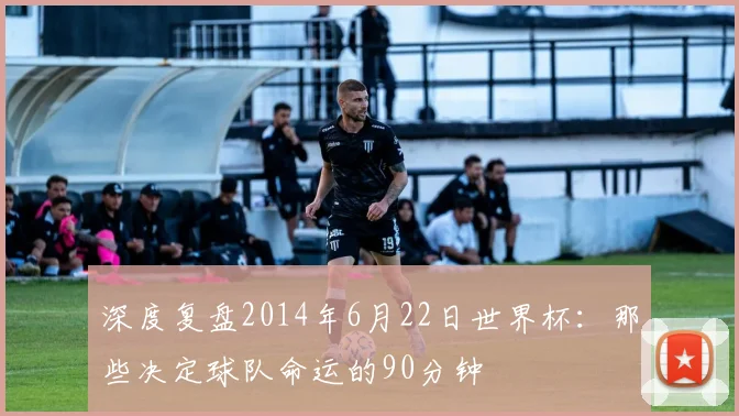深度复盘2014年6月22日世界杯：那些决定球队命运的90分钟