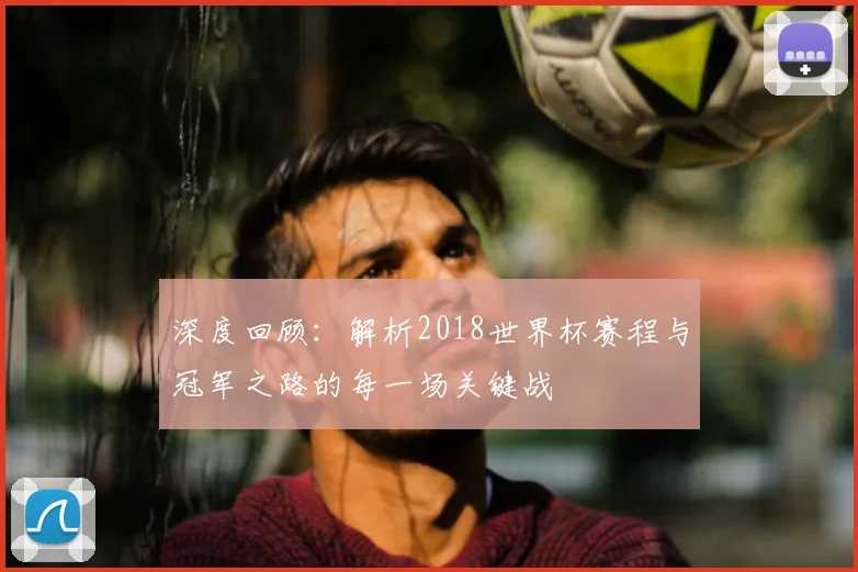 深度回顾:解析2018世界杯赛程与冠军之路的每一场关键战