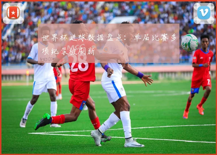 世界杯进球数据盘点：单届比赛多项纪录被刷新