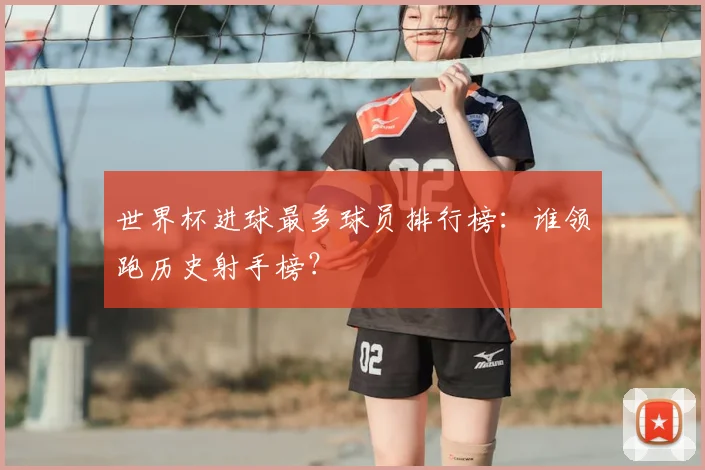 世界杯进球最多球员排行榜：谁领跑历史射手榜？