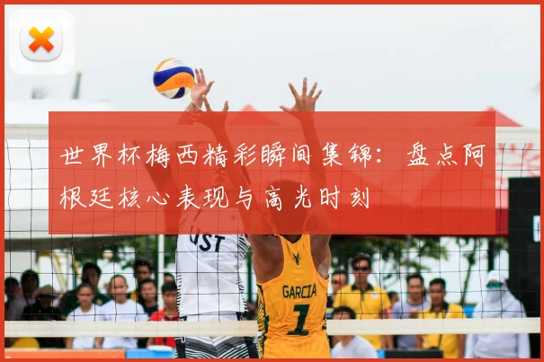 世界杯梅西精彩瞬间集锦：盘点阿根廷核心表现与高光时刻