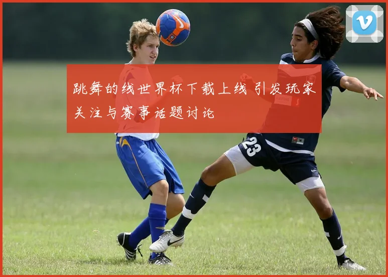 跳舞的线世界杯下载上线 引发玩家关注与赛事话题讨论