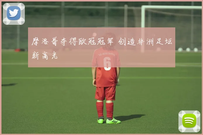 摩洛哥夺得欧冠冠军 创造非洲足坛新高光